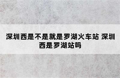 深圳西是不是就是罗湖火车站 深圳西是罗湖站吗